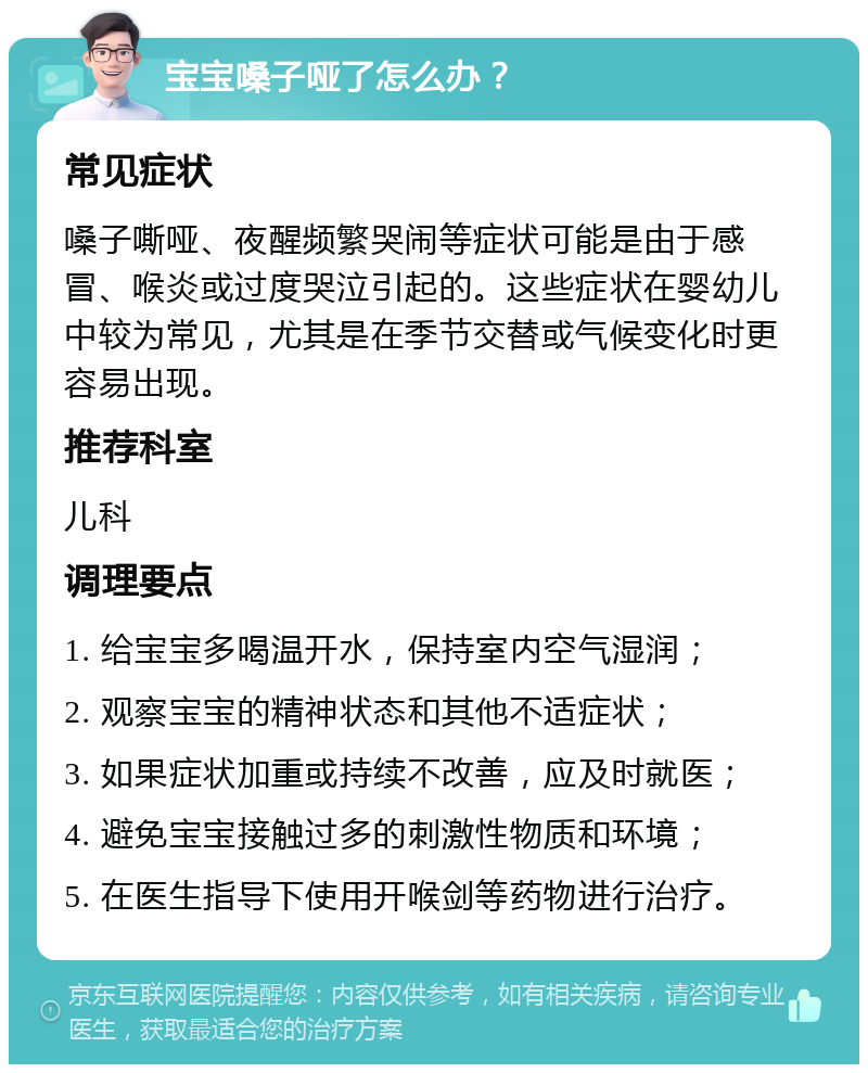 宝宝嗓子哑了怎么办？ 常见症状 嗓子嘶哑、夜醒频繁哭闹等症状可能是由于感冒、喉炎或过度哭泣引起的。这些症状在婴幼儿中较为常见，尤其是在季节交替或气候变化时更容易出现。 推荐科室 儿科 调理要点 1. 给宝宝多喝温开水，保持室内空气湿润； 2. 观察宝宝的精神状态和其他不适症状； 3. 如果症状加重或持续不改善，应及时就医； 4. 避免宝宝接触过多的刺激性物质和环境； 5. 在医生指导下使用开喉剑等药物进行治疗。