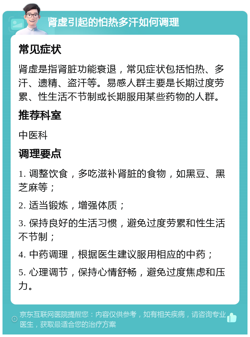 肾虚引起的怕热多汗如何调理 常见症状 肾虚是指肾脏功能衰退，常见症状包括怕热、多汗、遗精、盗汗等。易感人群主要是长期过度劳累、性生活不节制或长期服用某些药物的人群。 推荐科室 中医科 调理要点 1. 调整饮食，多吃滋补肾脏的食物，如黑豆、黑芝麻等； 2. 适当锻炼，增强体质； 3. 保持良好的生活习惯，避免过度劳累和性生活不节制； 4. 中药调理，根据医生建议服用相应的中药； 5. 心理调节，保持心情舒畅，避免过度焦虑和压力。