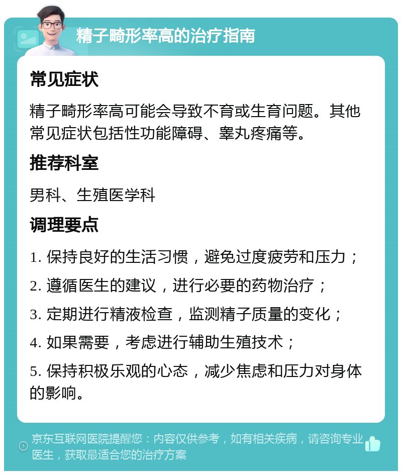 精子畸形率高的治疗指南 常见症状 精子畸形率高可能会导致不育或生育问题。其他常见症状包括性功能障碍、睾丸疼痛等。 推荐科室 男科、生殖医学科 调理要点 1. 保持良好的生活习惯，避免过度疲劳和压力； 2. 遵循医生的建议，进行必要的药物治疗； 3. 定期进行精液检查，监测精子质量的变化； 4. 如果需要，考虑进行辅助生殖技术； 5. 保持积极乐观的心态，减少焦虑和压力对身体的影响。