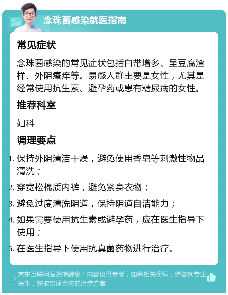 念珠菌感染就医指南 常见症状 念珠菌感染的常见症状包括白带增多、呈豆腐渣样、外阴瘙痒等。易感人群主要是女性，尤其是经常使用抗生素、避孕药或患有糖尿病的女性。 推荐科室 妇科 调理要点 保持外阴清洁干燥，避免使用香皂等刺激性物品清洗； 穿宽松棉质内裤，避免紧身衣物； 避免过度清洗阴道，保持阴道自洁能力； 如果需要使用抗生素或避孕药，应在医生指导下使用； 在医生指导下使用抗真菌药物进行治疗。