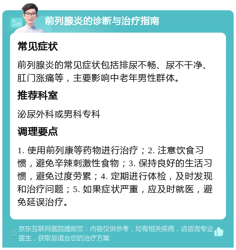 前列腺炎的诊断与治疗指南 常见症状 前列腺炎的常见症状包括排尿不畅、尿不干净、肛门涨痛等，主要影响中老年男性群体。 推荐科室 泌尿外科或男科专科 调理要点 1. 使用前列康等药物进行治疗；2. 注意饮食习惯，避免辛辣刺激性食物；3. 保持良好的生活习惯，避免过度劳累；4. 定期进行体检，及时发现和治疗问题；5. 如果症状严重，应及时就医，避免延误治疗。