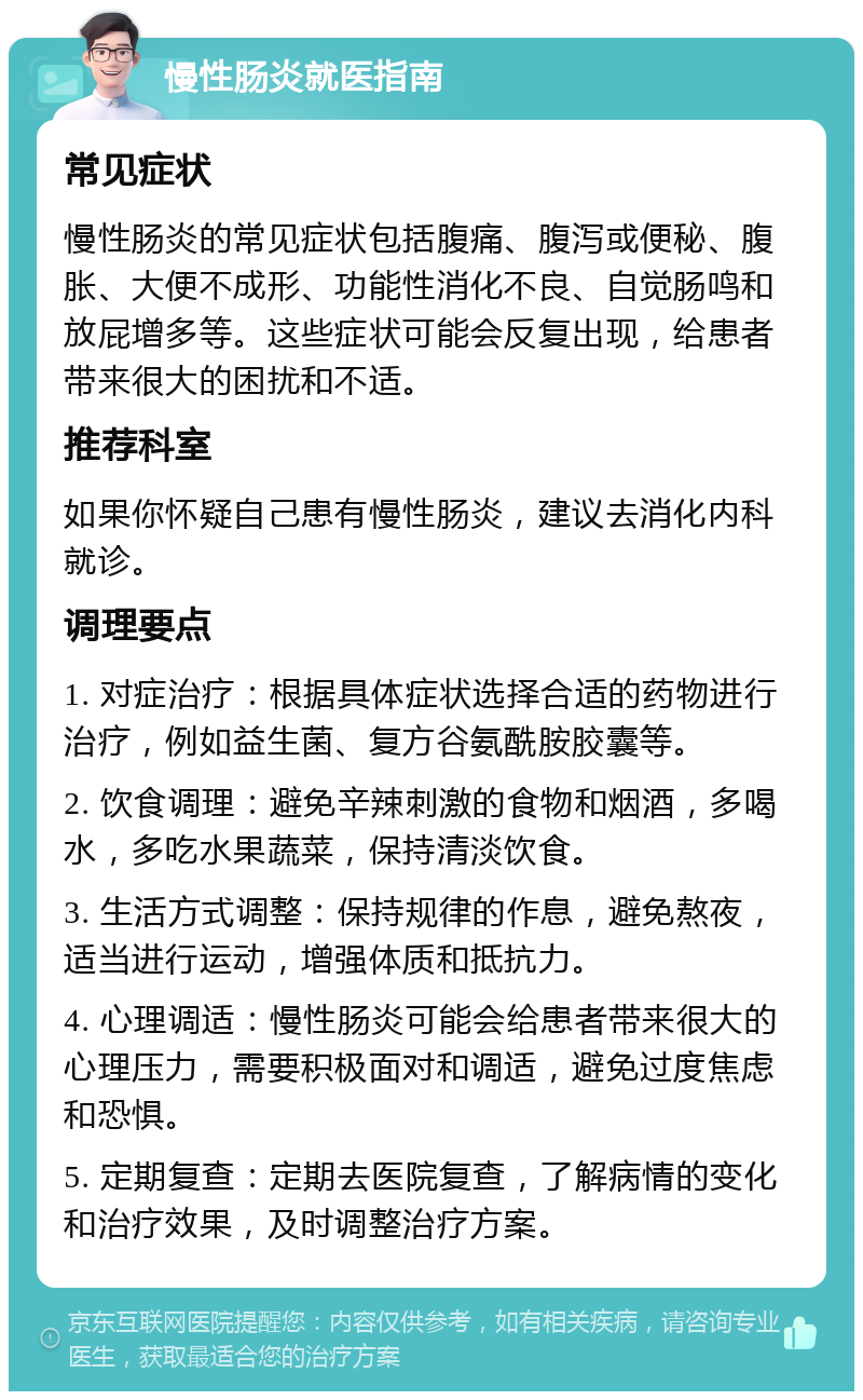 慢性肠炎就医指南 常见症状 慢性肠炎的常见症状包括腹痛、腹泻或便秘、腹胀、大便不成形、功能性消化不良、自觉肠鸣和放屁增多等。这些症状可能会反复出现，给患者带来很大的困扰和不适。 推荐科室 如果你怀疑自己患有慢性肠炎，建议去消化内科就诊。 调理要点 1. 对症治疗：根据具体症状选择合适的药物进行治疗，例如益生菌、复方谷氨酰胺胶囊等。 2. 饮食调理：避免辛辣刺激的食物和烟酒，多喝水，多吃水果蔬菜，保持清淡饮食。 3. 生活方式调整：保持规律的作息，避免熬夜，适当进行运动，增强体质和抵抗力。 4. 心理调适：慢性肠炎可能会给患者带来很大的心理压力，需要积极面对和调适，避免过度焦虑和恐惧。 5. 定期复查：定期去医院复查，了解病情的变化和治疗效果，及时调整治疗方案。