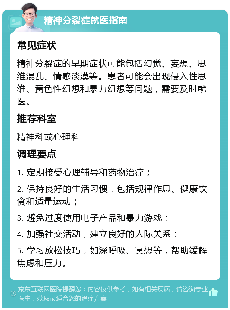 精神分裂症就医指南 常见症状 精神分裂症的早期症状可能包括幻觉、妄想、思维混乱、情感淡漠等。患者可能会出现侵入性思维、黄色性幻想和暴力幻想等问题，需要及时就医。 推荐科室 精神科或心理科 调理要点 1. 定期接受心理辅导和药物治疗； 2. 保持良好的生活习惯，包括规律作息、健康饮食和适量运动； 3. 避免过度使用电子产品和暴力游戏； 4. 加强社交活动，建立良好的人际关系； 5. 学习放松技巧，如深呼吸、冥想等，帮助缓解焦虑和压力。