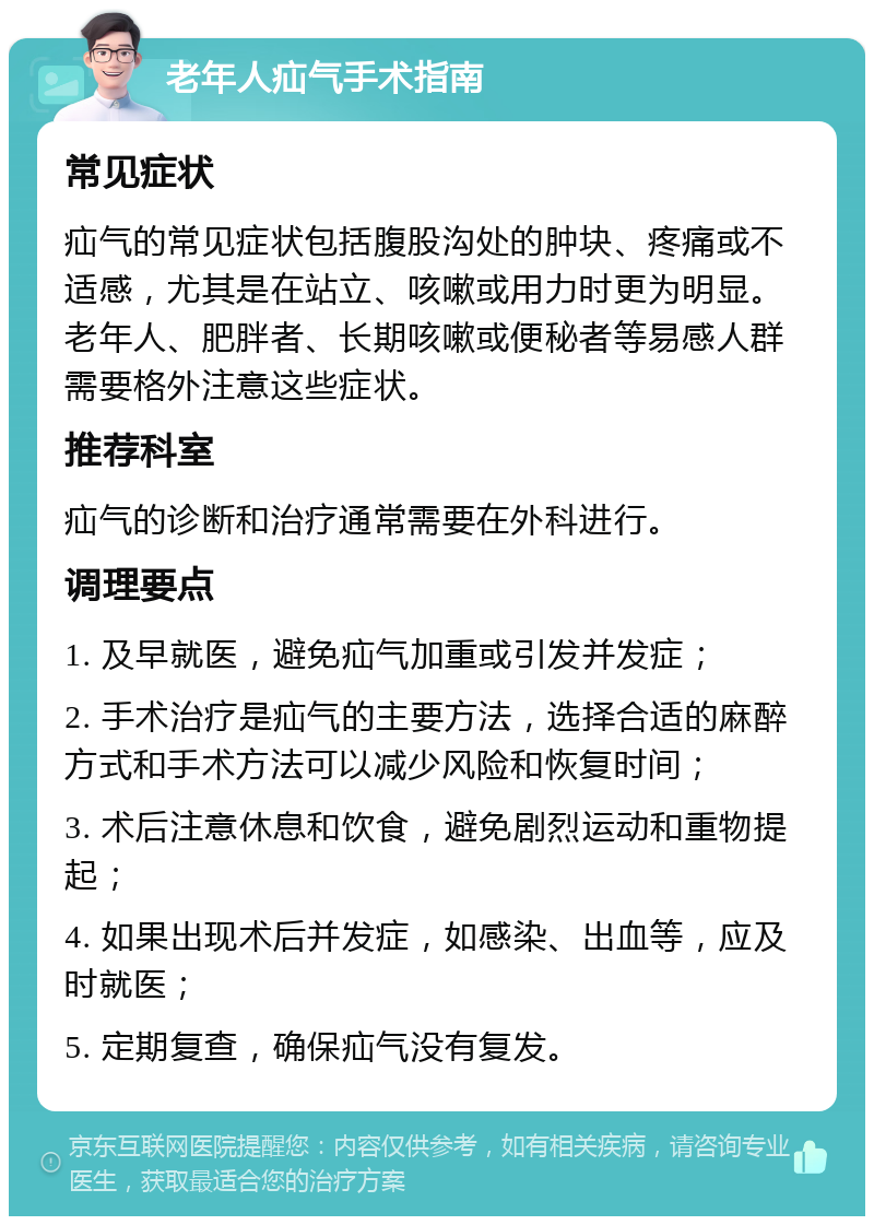 老年人疝气手术指南 常见症状 疝气的常见症状包括腹股沟处的肿块、疼痛或不适感，尤其是在站立、咳嗽或用力时更为明显。老年人、肥胖者、长期咳嗽或便秘者等易感人群需要格外注意这些症状。 推荐科室 疝气的诊断和治疗通常需要在外科进行。 调理要点 1. 及早就医，避免疝气加重或引发并发症； 2. 手术治疗是疝气的主要方法，选择合适的麻醉方式和手术方法可以减少风险和恢复时间； 3. 术后注意休息和饮食，避免剧烈运动和重物提起； 4. 如果出现术后并发症，如感染、出血等，应及时就医； 5. 定期复查，确保疝气没有复发。