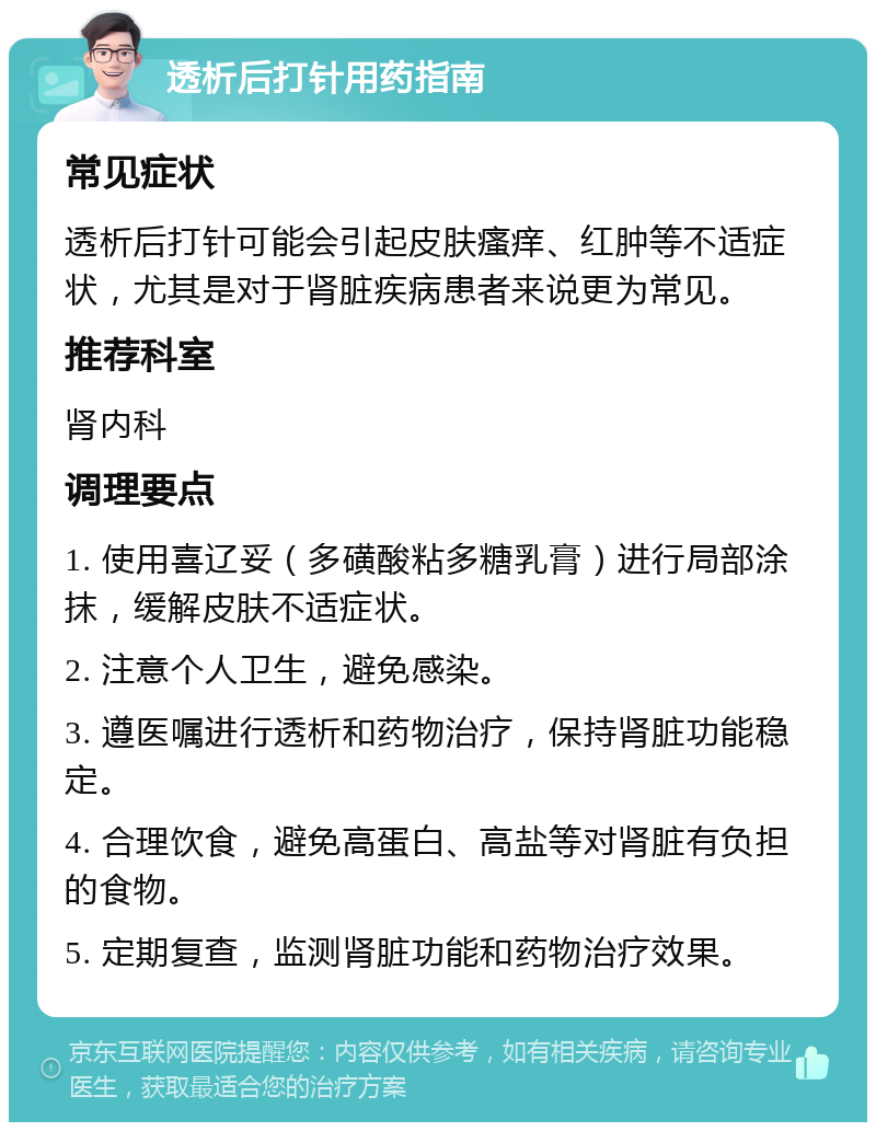 透析后打针用药指南 常见症状 透析后打针可能会引起皮肤瘙痒、红肿等不适症状，尤其是对于肾脏疾病患者来说更为常见。 推荐科室 肾内科 调理要点 1. 使用喜辽妥（多磺酸粘多糖乳膏）进行局部涂抹，缓解皮肤不适症状。 2. 注意个人卫生，避免感染。 3. 遵医嘱进行透析和药物治疗，保持肾脏功能稳定。 4. 合理饮食，避免高蛋白、高盐等对肾脏有负担的食物。 5. 定期复查，监测肾脏功能和药物治疗效果。