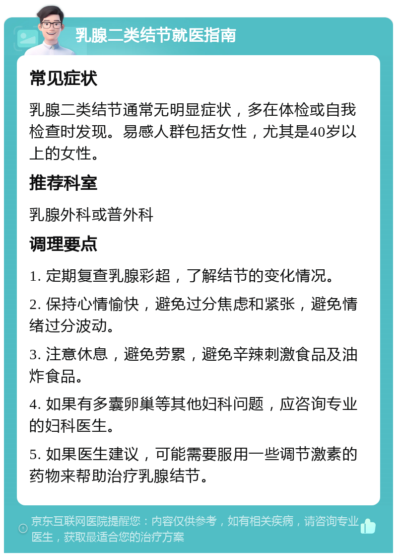 乳腺二类结节就医指南 常见症状 乳腺二类结节通常无明显症状，多在体检或自我检查时发现。易感人群包括女性，尤其是40岁以上的女性。 推荐科室 乳腺外科或普外科 调理要点 1. 定期复查乳腺彩超，了解结节的变化情况。 2. 保持心情愉快，避免过分焦虑和紧张，避免情绪过分波动。 3. 注意休息，避免劳累，避免辛辣刺激食品及油炸食品。 4. 如果有多囊卵巢等其他妇科问题，应咨询专业的妇科医生。 5. 如果医生建议，可能需要服用一些调节激素的药物来帮助治疗乳腺结节。