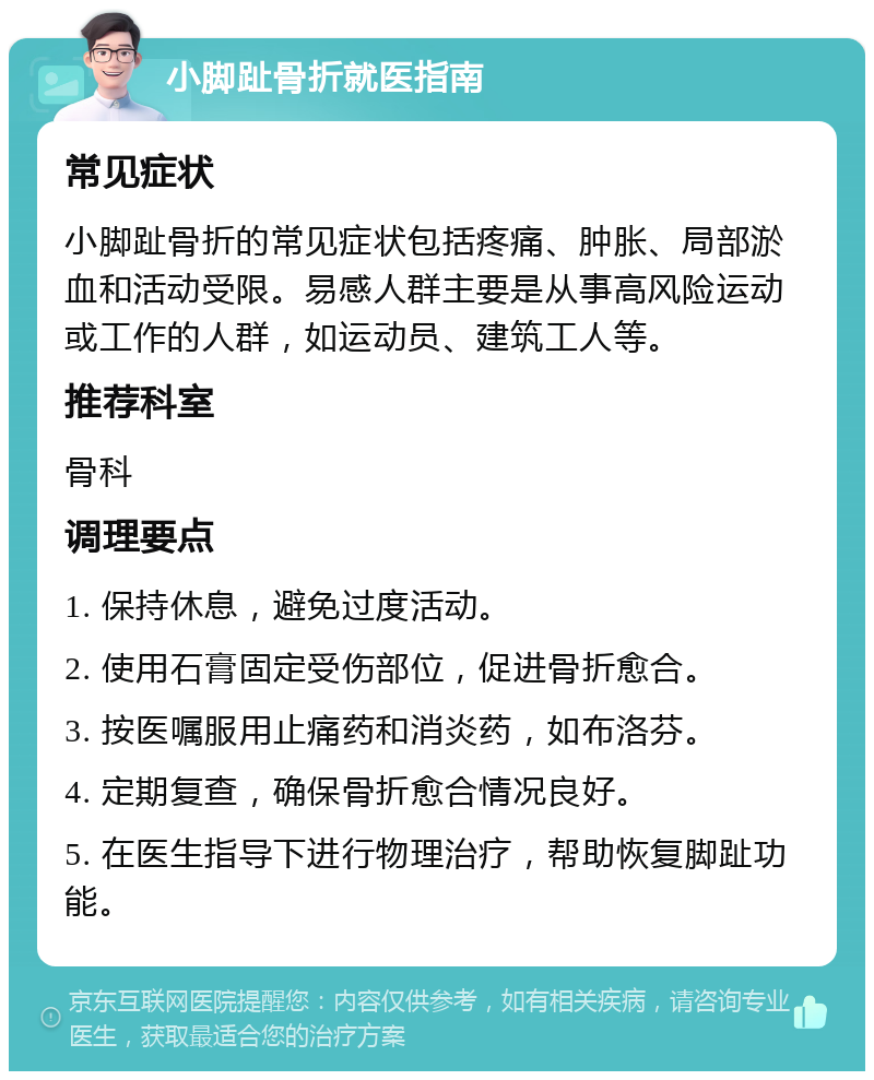 小脚趾骨折就医指南 常见症状 小脚趾骨折的常见症状包括疼痛、肿胀、局部淤血和活动受限。易感人群主要是从事高风险运动或工作的人群，如运动员、建筑工人等。 推荐科室 骨科 调理要点 1. 保持休息，避免过度活动。 2. 使用石膏固定受伤部位，促进骨折愈合。 3. 按医嘱服用止痛药和消炎药，如布洛芬。 4. 定期复查，确保骨折愈合情况良好。 5. 在医生指导下进行物理治疗，帮助恢复脚趾功能。