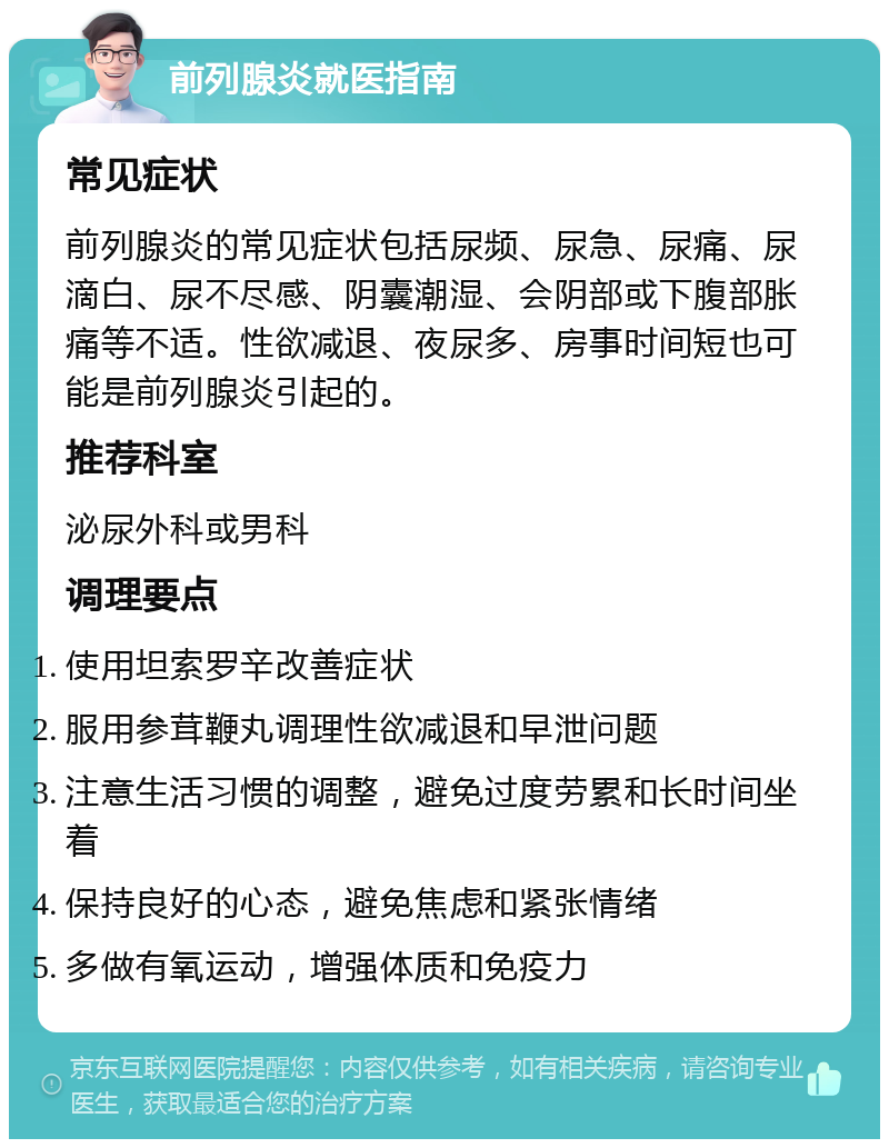 前列腺炎就医指南 常见症状 前列腺炎的常见症状包括尿频、尿急、尿痛、尿滴白、尿不尽感、阴囊潮湿、会阴部或下腹部胀痛等不适。性欲减退、夜尿多、房事时间短也可能是前列腺炎引起的。 推荐科室 泌尿外科或男科 调理要点 使用坦索罗辛改善症状 服用参茸鞭丸调理性欲减退和早泄问题 注意生活习惯的调整，避免过度劳累和长时间坐着 保持良好的心态，避免焦虑和紧张情绪 多做有氧运动，增强体质和免疫力