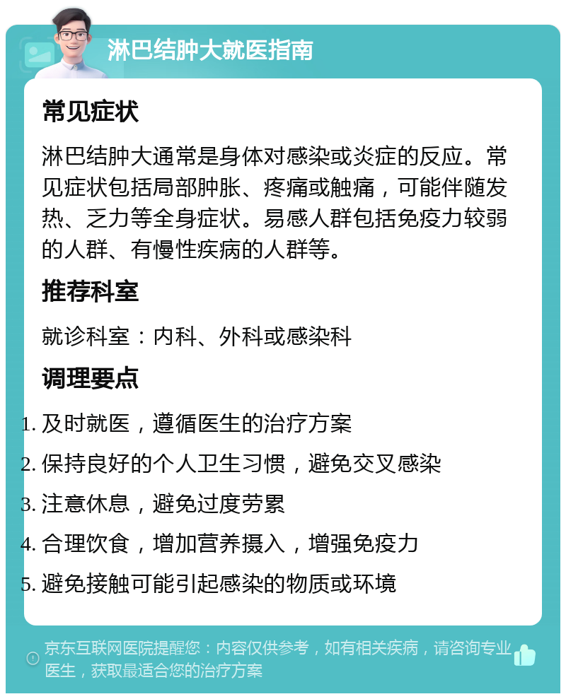 淋巴结肿大就医指南 常见症状 淋巴结肿大通常是身体对感染或炎症的反应。常见症状包括局部肿胀、疼痛或触痛，可能伴随发热、乏力等全身症状。易感人群包括免疫力较弱的人群、有慢性疾病的人群等。 推荐科室 就诊科室：内科、外科或感染科 调理要点 及时就医，遵循医生的治疗方案 保持良好的个人卫生习惯，避免交叉感染 注意休息，避免过度劳累 合理饮食，增加营养摄入，增强免疫力 避免接触可能引起感染的物质或环境