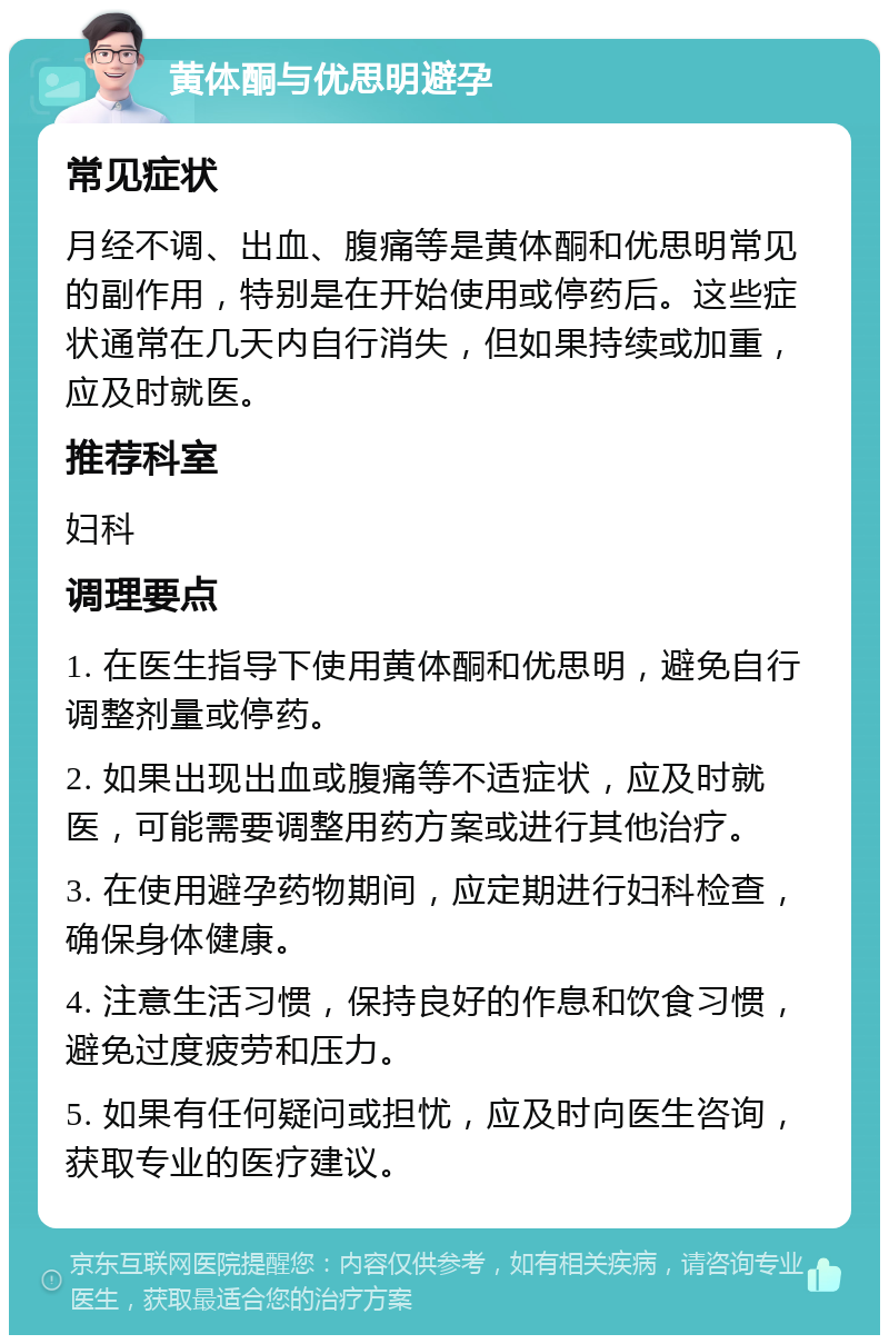 黄体酮与优思明避孕 常见症状 月经不调、出血、腹痛等是黄体酮和优思明常见的副作用，特别是在开始使用或停药后。这些症状通常在几天内自行消失，但如果持续或加重，应及时就医。 推荐科室 妇科 调理要点 1. 在医生指导下使用黄体酮和优思明，避免自行调整剂量或停药。 2. 如果出现出血或腹痛等不适症状，应及时就医，可能需要调整用药方案或进行其他治疗。 3. 在使用避孕药物期间，应定期进行妇科检查，确保身体健康。 4. 注意生活习惯，保持良好的作息和饮食习惯，避免过度疲劳和压力。 5. 如果有任何疑问或担忧，应及时向医生咨询，获取专业的医疗建议。