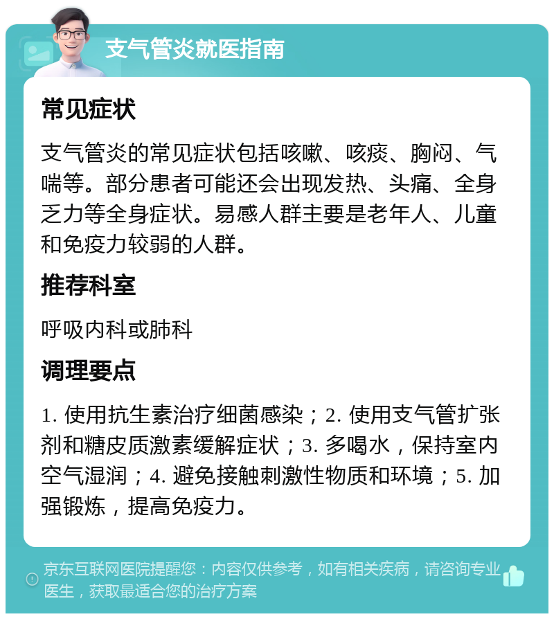 支气管炎就医指南 常见症状 支气管炎的常见症状包括咳嗽、咳痰、胸闷、气喘等。部分患者可能还会出现发热、头痛、全身乏力等全身症状。易感人群主要是老年人、儿童和免疫力较弱的人群。 推荐科室 呼吸内科或肺科 调理要点 1. 使用抗生素治疗细菌感染；2. 使用支气管扩张剂和糖皮质激素缓解症状；3. 多喝水，保持室内空气湿润；4. 避免接触刺激性物质和环境；5. 加强锻炼，提高免疫力。