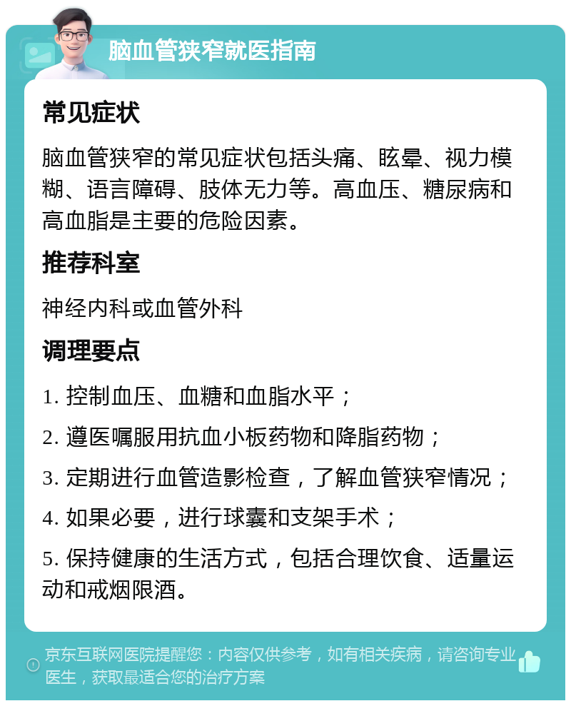 脑血管狭窄就医指南 常见症状 脑血管狭窄的常见症状包括头痛、眩晕、视力模糊、语言障碍、肢体无力等。高血压、糖尿病和高血脂是主要的危险因素。 推荐科室 神经内科或血管外科 调理要点 1. 控制血压、血糖和血脂水平； 2. 遵医嘱服用抗血小板药物和降脂药物； 3. 定期进行血管造影检查，了解血管狭窄情况； 4. 如果必要，进行球囊和支架手术； 5. 保持健康的生活方式，包括合理饮食、适量运动和戒烟限酒。