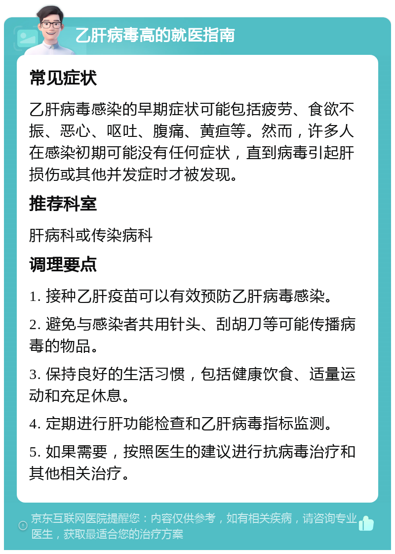 乙肝病毒高的就医指南 常见症状 乙肝病毒感染的早期症状可能包括疲劳、食欲不振、恶心、呕吐、腹痛、黄疸等。然而，许多人在感染初期可能没有任何症状，直到病毒引起肝损伤或其他并发症时才被发现。 推荐科室 肝病科或传染病科 调理要点 1. 接种乙肝疫苗可以有效预防乙肝病毒感染。 2. 避免与感染者共用针头、刮胡刀等可能传播病毒的物品。 3. 保持良好的生活习惯，包括健康饮食、适量运动和充足休息。 4. 定期进行肝功能检查和乙肝病毒指标监测。 5. 如果需要，按照医生的建议进行抗病毒治疗和其他相关治疗。