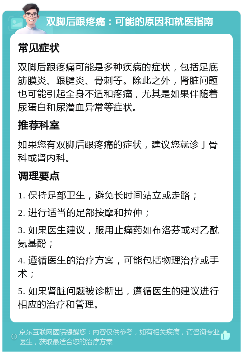 双脚后跟疼痛：可能的原因和就医指南 常见症状 双脚后跟疼痛可能是多种疾病的症状，包括足底筋膜炎、跟腱炎、骨刺等。除此之外，肾脏问题也可能引起全身不适和疼痛，尤其是如果伴随着尿蛋白和尿潜血异常等症状。 推荐科室 如果您有双脚后跟疼痛的症状，建议您就诊于骨科或肾内科。 调理要点 1. 保持足部卫生，避免长时间站立或走路； 2. 进行适当的足部按摩和拉伸； 3. 如果医生建议，服用止痛药如布洛芬或对乙酰氨基酚； 4. 遵循医生的治疗方案，可能包括物理治疗或手术； 5. 如果肾脏问题被诊断出，遵循医生的建议进行相应的治疗和管理。