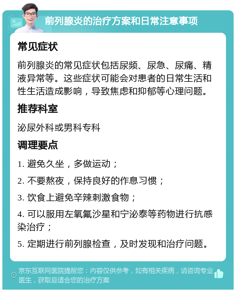 前列腺炎的治疗方案和日常注意事项 常见症状 前列腺炎的常见症状包括尿频、尿急、尿痛、精液异常等。这些症状可能会对患者的日常生活和性生活造成影响，导致焦虑和抑郁等心理问题。 推荐科室 泌尿外科或男科专科 调理要点 1. 避免久坐，多做运动； 2. 不要熬夜，保持良好的作息习惯； 3. 饮食上避免辛辣刺激食物； 4. 可以服用左氧氟沙星和宁泌泰等药物进行抗感染治疗； 5. 定期进行前列腺检查，及时发现和治疗问题。