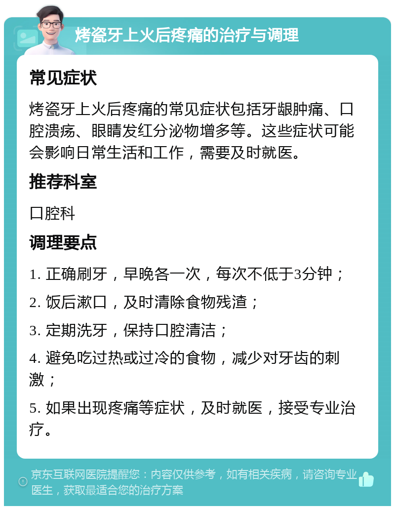 烤瓷牙上火后疼痛的治疗与调理 常见症状 烤瓷牙上火后疼痛的常见症状包括牙龈肿痛、口腔溃疡、眼睛发红分泌物增多等。这些症状可能会影响日常生活和工作，需要及时就医。 推荐科室 口腔科 调理要点 1. 正确刷牙，早晚各一次，每次不低于3分钟； 2. 饭后漱口，及时清除食物残渣； 3. 定期洗牙，保持口腔清洁； 4. 避免吃过热或过冷的食物，减少对牙齿的刺激； 5. 如果出现疼痛等症状，及时就医，接受专业治疗。