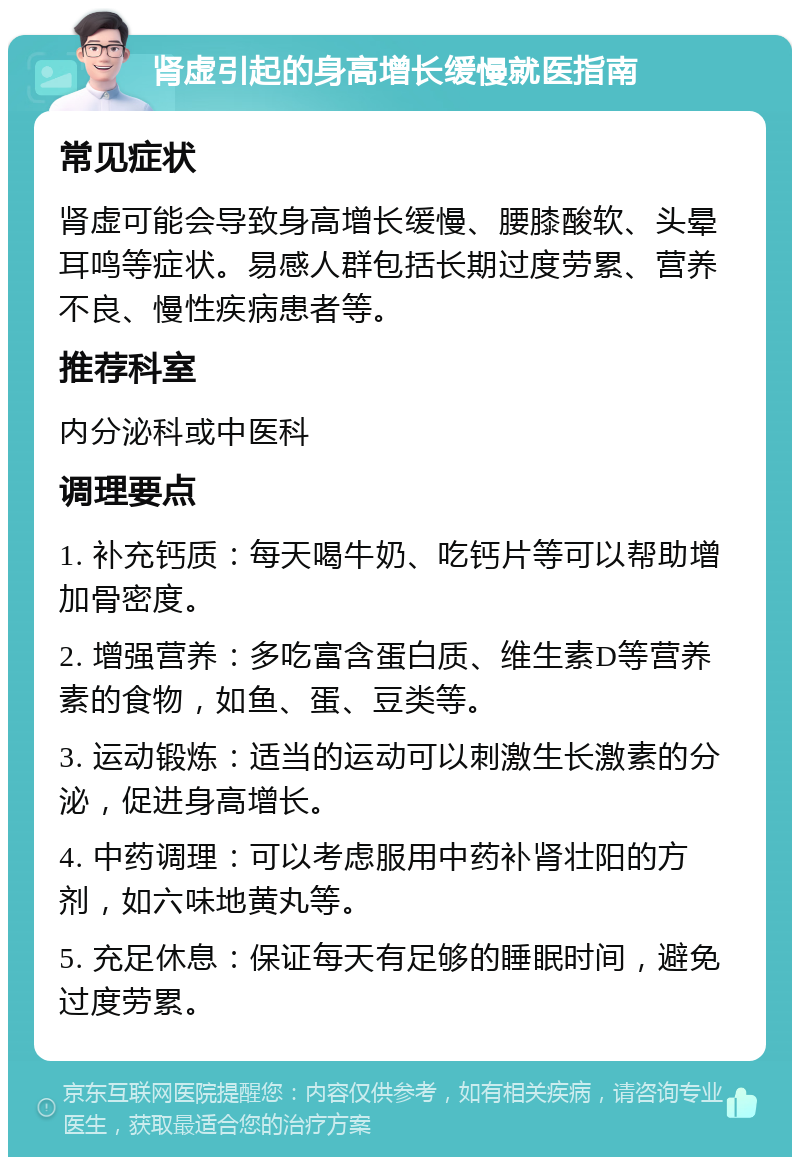 肾虚引起的身高增长缓慢就医指南 常见症状 肾虚可能会导致身高增长缓慢、腰膝酸软、头晕耳鸣等症状。易感人群包括长期过度劳累、营养不良、慢性疾病患者等。 推荐科室 内分泌科或中医科 调理要点 1. 补充钙质：每天喝牛奶、吃钙片等可以帮助增加骨密度。 2. 增强营养：多吃富含蛋白质、维生素D等营养素的食物，如鱼、蛋、豆类等。 3. 运动锻炼：适当的运动可以刺激生长激素的分泌，促进身高增长。 4. 中药调理：可以考虑服用中药补肾壮阳的方剂，如六味地黄丸等。 5. 充足休息：保证每天有足够的睡眠时间，避免过度劳累。