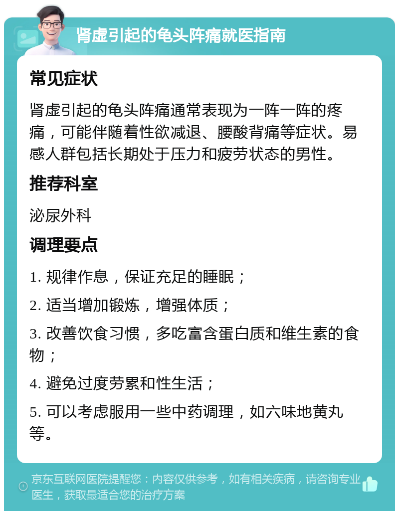 肾虚引起的龟头阵痛就医指南 常见症状 肾虚引起的龟头阵痛通常表现为一阵一阵的疼痛，可能伴随着性欲减退、腰酸背痛等症状。易感人群包括长期处于压力和疲劳状态的男性。 推荐科室 泌尿外科 调理要点 1. 规律作息，保证充足的睡眠； 2. 适当增加锻炼，增强体质； 3. 改善饮食习惯，多吃富含蛋白质和维生素的食物； 4. 避免过度劳累和性生活； 5. 可以考虑服用一些中药调理，如六味地黄丸等。