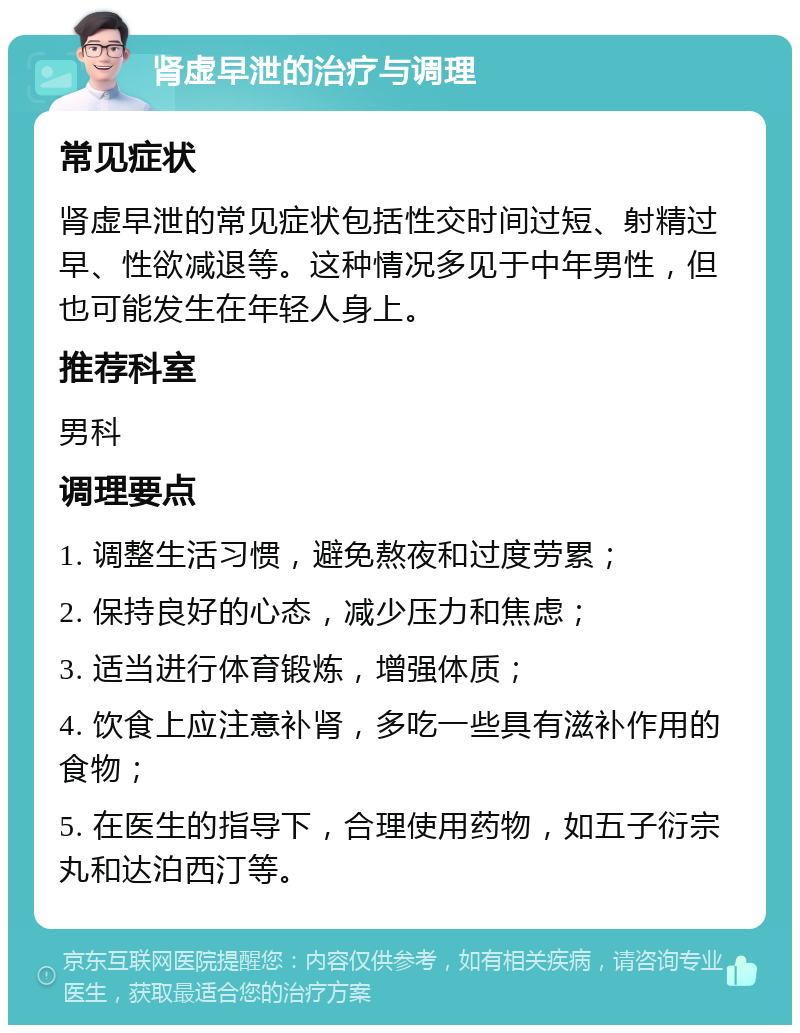 肾虚早泄的治疗与调理 常见症状 肾虚早泄的常见症状包括性交时间过短、射精过早、性欲减退等。这种情况多见于中年男性，但也可能发生在年轻人身上。 推荐科室 男科 调理要点 1. 调整生活习惯，避免熬夜和过度劳累； 2. 保持良好的心态，减少压力和焦虑； 3. 适当进行体育锻炼，增强体质； 4. 饮食上应注意补肾，多吃一些具有滋补作用的食物； 5. 在医生的指导下，合理使用药物，如五子衍宗丸和达泊西汀等。