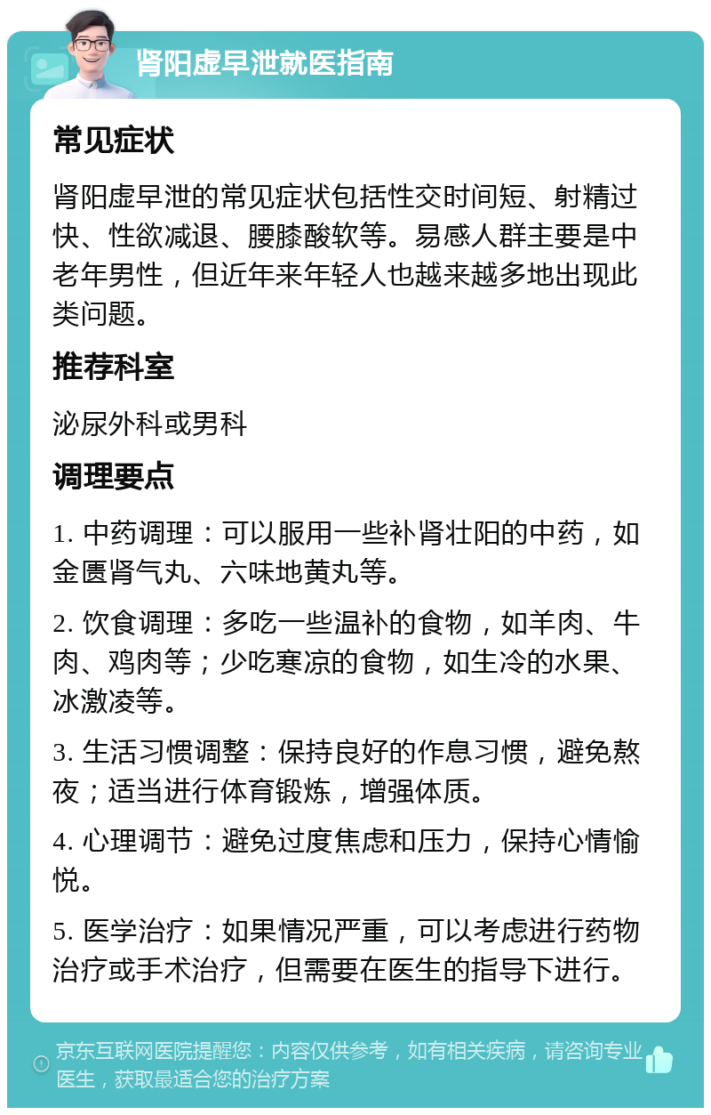 肾阳虚早泄就医指南 常见症状 肾阳虚早泄的常见症状包括性交时间短、射精过快、性欲减退、腰膝酸软等。易感人群主要是中老年男性，但近年来年轻人也越来越多地出现此类问题。 推荐科室 泌尿外科或男科 调理要点 1. 中药调理：可以服用一些补肾壮阳的中药，如金匮肾气丸、六味地黄丸等。 2. 饮食调理：多吃一些温补的食物，如羊肉、牛肉、鸡肉等；少吃寒凉的食物，如生冷的水果、冰激凌等。 3. 生活习惯调整：保持良好的作息习惯，避免熬夜；适当进行体育锻炼，增强体质。 4. 心理调节：避免过度焦虑和压力，保持心情愉悦。 5. 医学治疗：如果情况严重，可以考虑进行药物治疗或手术治疗，但需要在医生的指导下进行。