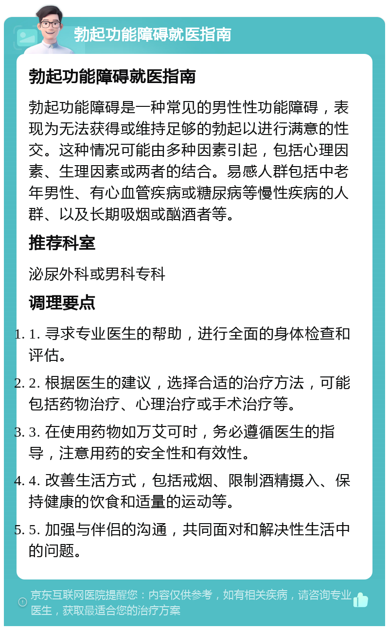 勃起功能障碍就医指南 勃起功能障碍就医指南 勃起功能障碍是一种常见的男性性功能障碍，表现为无法获得或维持足够的勃起以进行满意的性交。这种情况可能由多种因素引起，包括心理因素、生理因素或两者的结合。易感人群包括中老年男性、有心血管疾病或糖尿病等慢性疾病的人群、以及长期吸烟或酗酒者等。 推荐科室 泌尿外科或男科专科 调理要点 1. 寻求专业医生的帮助，进行全面的身体检查和评估。 2. 根据医生的建议，选择合适的治疗方法，可能包括药物治疗、心理治疗或手术治疗等。 3. 在使用药物如万艾可时，务必遵循医生的指导，注意用药的安全性和有效性。 4. 改善生活方式，包括戒烟、限制酒精摄入、保持健康的饮食和适量的运动等。 5. 加强与伴侣的沟通，共同面对和解决性生活中的问题。