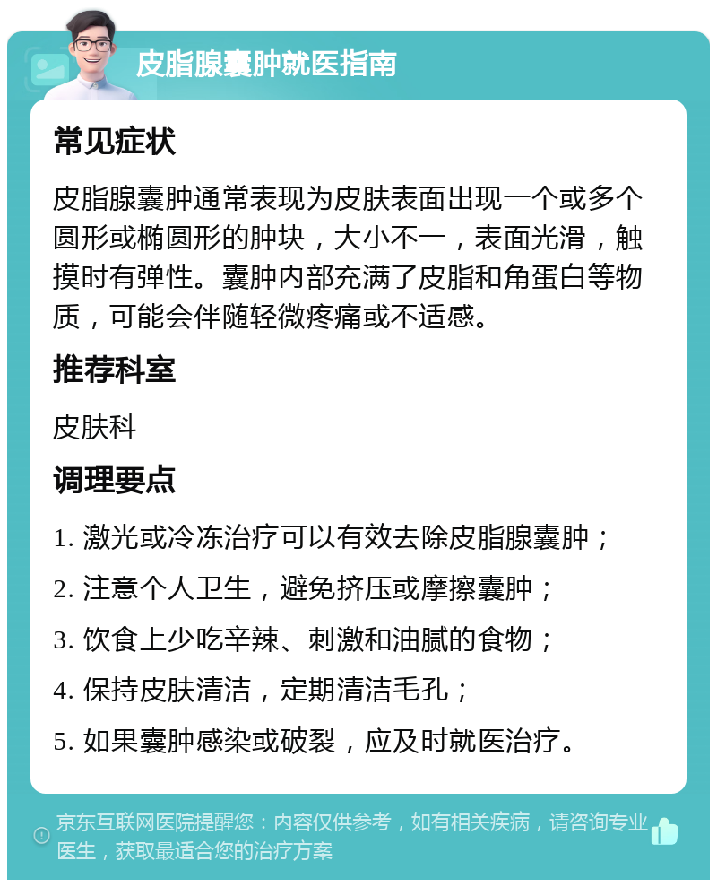 皮脂腺囊肿就医指南 常见症状 皮脂腺囊肿通常表现为皮肤表面出现一个或多个圆形或椭圆形的肿块，大小不一，表面光滑，触摸时有弹性。囊肿内部充满了皮脂和角蛋白等物质，可能会伴随轻微疼痛或不适感。 推荐科室 皮肤科 调理要点 1. 激光或冷冻治疗可以有效去除皮脂腺囊肿； 2. 注意个人卫生，避免挤压或摩擦囊肿； 3. 饮食上少吃辛辣、刺激和油腻的食物； 4. 保持皮肤清洁，定期清洁毛孔； 5. 如果囊肿感染或破裂，应及时就医治疗。