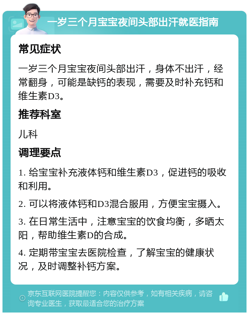 一岁三个月宝宝夜间头部出汗就医指南 常见症状 一岁三个月宝宝夜间头部出汗，身体不出汗，经常翻身，可能是缺钙的表现，需要及时补充钙和维生素D3。 推荐科室 儿科 调理要点 1. 给宝宝补充液体钙和维生素D3，促进钙的吸收和利用。 2. 可以将液体钙和D3混合服用，方便宝宝摄入。 3. 在日常生活中，注意宝宝的饮食均衡，多晒太阳，帮助维生素D的合成。 4. 定期带宝宝去医院检查，了解宝宝的健康状况，及时调整补钙方案。