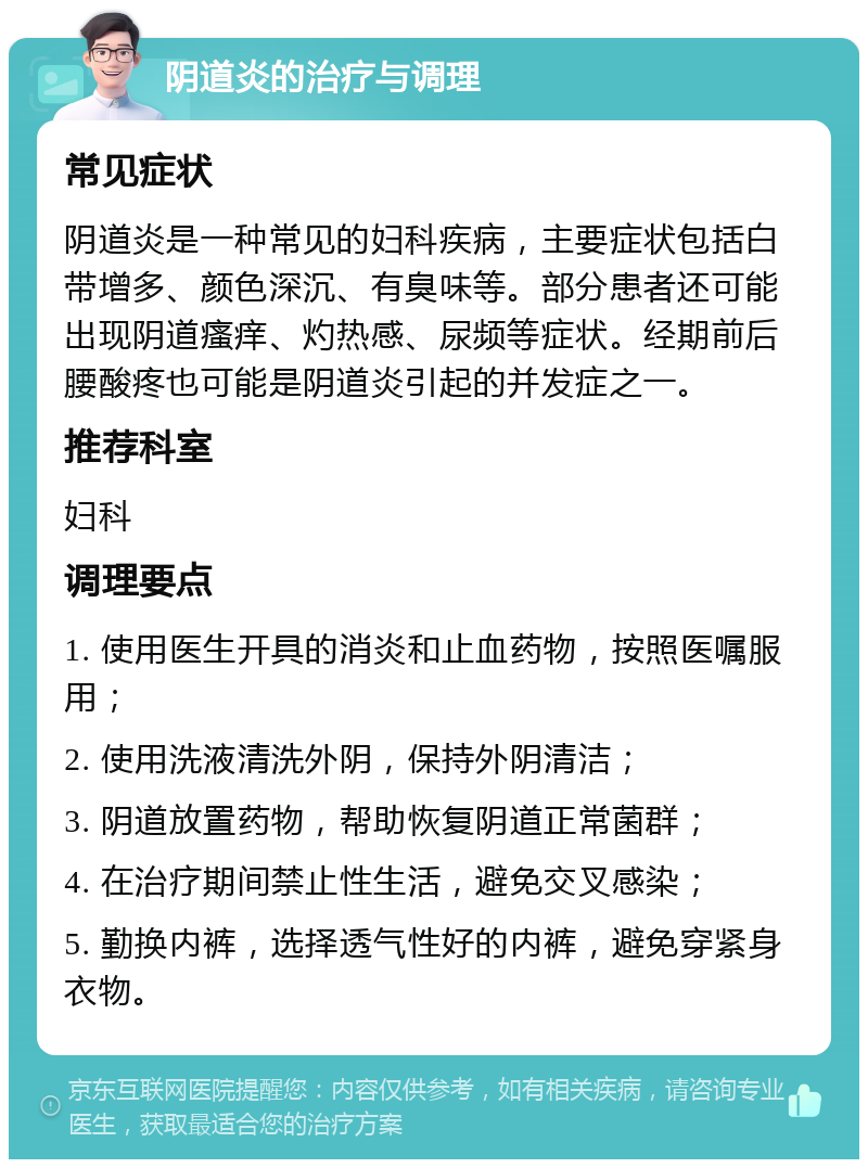 阴道炎的治疗与调理 常见症状 阴道炎是一种常见的妇科疾病，主要症状包括白带增多、颜色深沉、有臭味等。部分患者还可能出现阴道瘙痒、灼热感、尿频等症状。经期前后腰酸疼也可能是阴道炎引起的并发症之一。 推荐科室 妇科 调理要点 1. 使用医生开具的消炎和止血药物，按照医嘱服用； 2. 使用洗液清洗外阴，保持外阴清洁； 3. 阴道放置药物，帮助恢复阴道正常菌群； 4. 在治疗期间禁止性生活，避免交叉感染； 5. 勤换内裤，选择透气性好的内裤，避免穿紧身衣物。