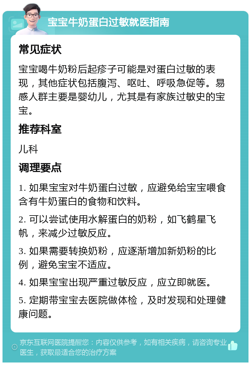 宝宝牛奶蛋白过敏就医指南 常见症状 宝宝喝牛奶粉后起疹子可能是对蛋白过敏的表现，其他症状包括腹泻、呕吐、呼吸急促等。易感人群主要是婴幼儿，尤其是有家族过敏史的宝宝。 推荐科室 儿科 调理要点 1. 如果宝宝对牛奶蛋白过敏，应避免给宝宝喂食含有牛奶蛋白的食物和饮料。 2. 可以尝试使用水解蛋白的奶粉，如飞鹤星飞帆，来减少过敏反应。 3. 如果需要转换奶粉，应逐渐增加新奶粉的比例，避免宝宝不适应。 4. 如果宝宝出现严重过敏反应，应立即就医。 5. 定期带宝宝去医院做体检，及时发现和处理健康问题。