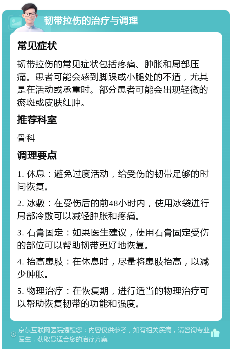 韧带拉伤的治疗与调理 常见症状 韧带拉伤的常见症状包括疼痛、肿胀和局部压痛。患者可能会感到脚踝或小腿处的不适，尤其是在活动或承重时。部分患者可能会出现轻微的瘀斑或皮肤红肿。 推荐科室 骨科 调理要点 1. 休息：避免过度活动，给受伤的韧带足够的时间恢复。 2. 冰敷：在受伤后的前48小时内，使用冰袋进行局部冷敷可以减轻肿胀和疼痛。 3. 石膏固定：如果医生建议，使用石膏固定受伤的部位可以帮助韧带更好地恢复。 4. 抬高患肢：在休息时，尽量将患肢抬高，以减少肿胀。 5. 物理治疗：在恢复期，进行适当的物理治疗可以帮助恢复韧带的功能和强度。