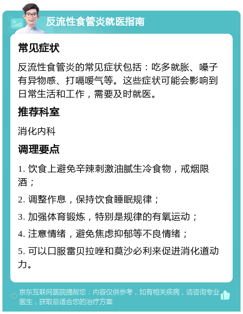 反流性食管炎就医指南 常见症状 反流性食管炎的常见症状包括：吃多就胀、嗓子有异物感、打嗝嗳气等。这些症状可能会影响到日常生活和工作，需要及时就医。 推荐科室 消化内科 调理要点 1. 饮食上避免辛辣刺激油腻生冷食物，戒烟限酒； 2. 调整作息，保持饮食睡眠规律； 3. 加强体育锻炼，特别是规律的有氧运动； 4. 注意情绪，避免焦虑抑郁等不良情绪； 5. 可以口服雷贝拉唑和莫沙必利来促进消化道动力。