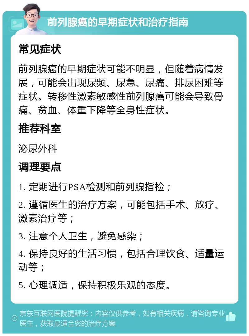 前列腺癌的早期症状和治疗指南 常见症状 前列腺癌的早期症状可能不明显，但随着病情发展，可能会出现尿频、尿急、尿痛、排尿困难等症状。转移性激素敏感性前列腺癌可能会导致骨痛、贫血、体重下降等全身性症状。 推荐科室 泌尿外科 调理要点 1. 定期进行PSA检测和前列腺指检； 2. 遵循医生的治疗方案，可能包括手术、放疗、激素治疗等； 3. 注意个人卫生，避免感染； 4. 保持良好的生活习惯，包括合理饮食、适量运动等； 5. 心理调适，保持积极乐观的态度。