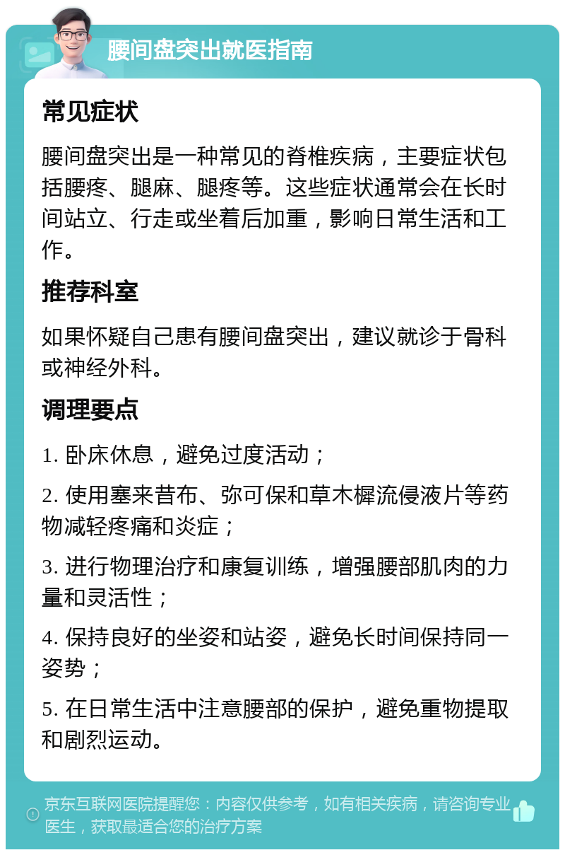 腰间盘突出就医指南 常见症状 腰间盘突出是一种常见的脊椎疾病，主要症状包括腰疼、腿麻、腿疼等。这些症状通常会在长时间站立、行走或坐着后加重，影响日常生活和工作。 推荐科室 如果怀疑自己患有腰间盘突出，建议就诊于骨科或神经外科。 调理要点 1. 卧床休息，避免过度活动； 2. 使用塞来昔布、弥可保和草木樨流侵液片等药物减轻疼痛和炎症； 3. 进行物理治疗和康复训练，增强腰部肌肉的力量和灵活性； 4. 保持良好的坐姿和站姿，避免长时间保持同一姿势； 5. 在日常生活中注意腰部的保护，避免重物提取和剧烈运动。