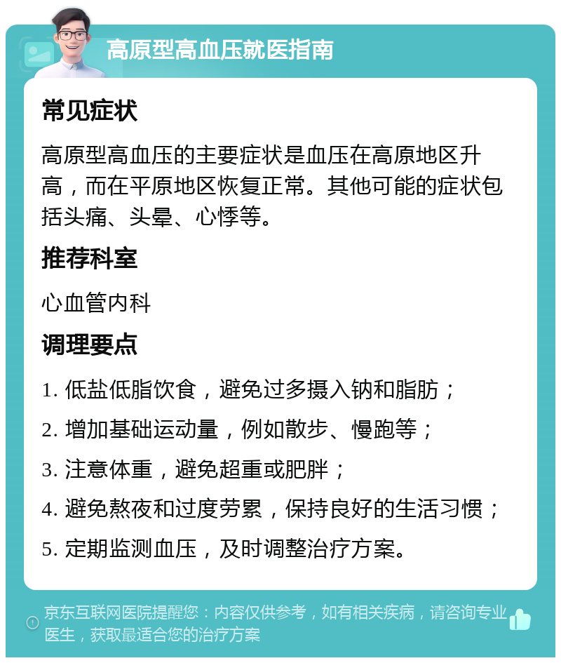 高原型高血压就医指南 常见症状 高原型高血压的主要症状是血压在高原地区升高，而在平原地区恢复正常。其他可能的症状包括头痛、头晕、心悸等。 推荐科室 心血管内科 调理要点 1. 低盐低脂饮食，避免过多摄入钠和脂肪； 2. 增加基础运动量，例如散步、慢跑等； 3. 注意体重，避免超重或肥胖； 4. 避免熬夜和过度劳累，保持良好的生活习惯； 5. 定期监测血压，及时调整治疗方案。