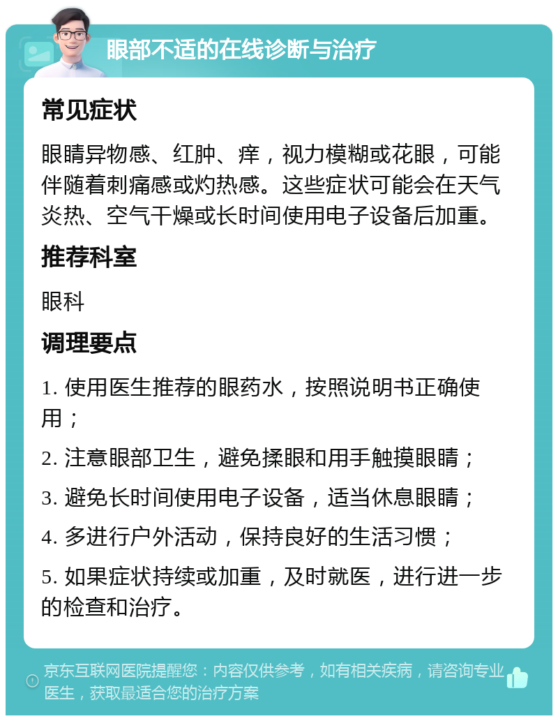 眼部不适的在线诊断与治疗 常见症状 眼睛异物感、红肿、痒，视力模糊或花眼，可能伴随着刺痛感或灼热感。这些症状可能会在天气炎热、空气干燥或长时间使用电子设备后加重。 推荐科室 眼科 调理要点 1. 使用医生推荐的眼药水，按照说明书正确使用； 2. 注意眼部卫生，避免揉眼和用手触摸眼睛； 3. 避免长时间使用电子设备，适当休息眼睛； 4. 多进行户外活动，保持良好的生活习惯； 5. 如果症状持续或加重，及时就医，进行进一步的检查和治疗。