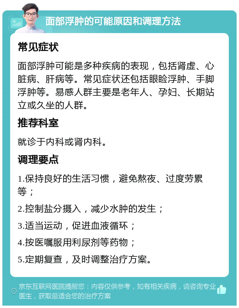 面部浮肿的可能原因和调理方法 常见症状 面部浮肿可能是多种疾病的表现，包括肾虚、心脏病、肝病等。常见症状还包括眼睑浮肿、手脚浮肿等。易感人群主要是老年人、孕妇、长期站立或久坐的人群。 推荐科室 就诊于内科或肾内科。 调理要点 1.保持良好的生活习惯，避免熬夜、过度劳累等； 2.控制盐分摄入，减少水肿的发生； 3.适当运动，促进血液循环； 4.按医嘱服用利尿剂等药物； 5.定期复查，及时调整治疗方案。