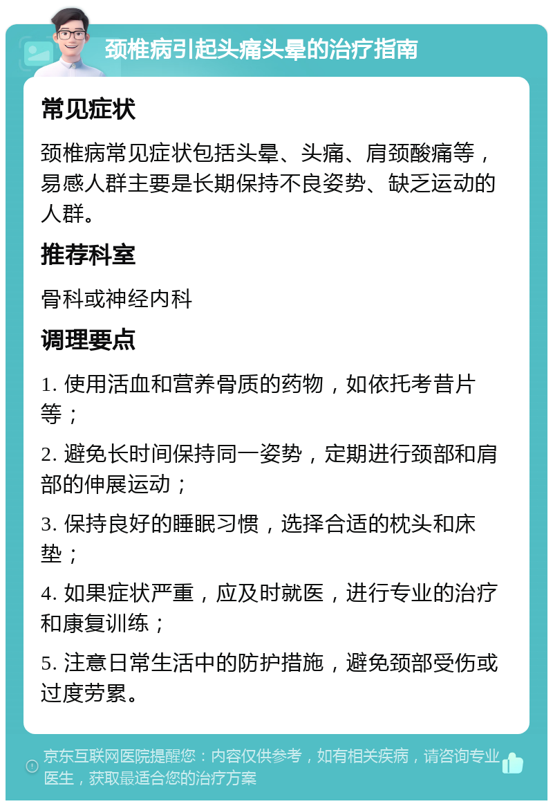 颈椎病引起头痛头晕的治疗指南 常见症状 颈椎病常见症状包括头晕、头痛、肩颈酸痛等，易感人群主要是长期保持不良姿势、缺乏运动的人群。 推荐科室 骨科或神经内科 调理要点 1. 使用活血和营养骨质的药物，如依托考昔片等； 2. 避免长时间保持同一姿势，定期进行颈部和肩部的伸展运动； 3. 保持良好的睡眠习惯，选择合适的枕头和床垫； 4. 如果症状严重，应及时就医，进行专业的治疗和康复训练； 5. 注意日常生活中的防护措施，避免颈部受伤或过度劳累。