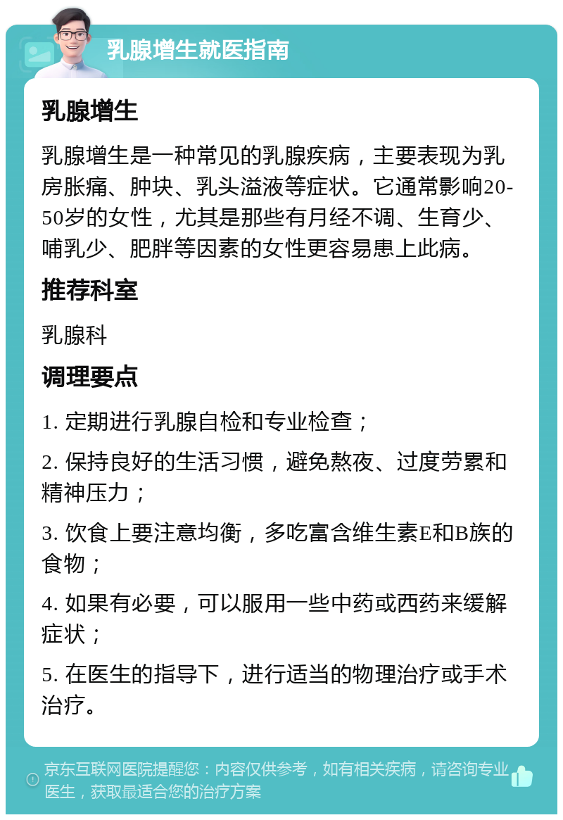 乳腺增生就医指南 乳腺增生 乳腺增生是一种常见的乳腺疾病，主要表现为乳房胀痛、肿块、乳头溢液等症状。它通常影响20-50岁的女性，尤其是那些有月经不调、生育少、哺乳少、肥胖等因素的女性更容易患上此病。 推荐科室 乳腺科 调理要点 1. 定期进行乳腺自检和专业检查； 2. 保持良好的生活习惯，避免熬夜、过度劳累和精神压力； 3. 饮食上要注意均衡，多吃富含维生素E和B族的食物； 4. 如果有必要，可以服用一些中药或西药来缓解症状； 5. 在医生的指导下，进行适当的物理治疗或手术治疗。