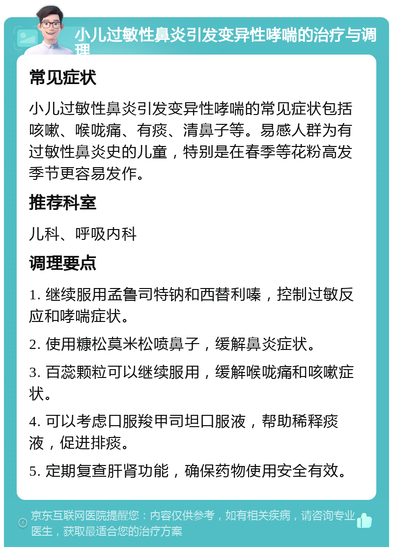 小儿过敏性鼻炎引发变异性哮喘的治疗与调理 常见症状 小儿过敏性鼻炎引发变异性哮喘的常见症状包括咳嗽、喉咙痛、有痰、清鼻子等。易感人群为有过敏性鼻炎史的儿童，特别是在春季等花粉高发季节更容易发作。 推荐科室 儿科、呼吸内科 调理要点 1. 继续服用孟鲁司特钠和西替利嗪，控制过敏反应和哮喘症状。 2. 使用糠松莫米松喷鼻子，缓解鼻炎症状。 3. 百蕊颗粒可以继续服用，缓解喉咙痛和咳嗽症状。 4. 可以考虑口服羧甲司坦口服液，帮助稀释痰液，促进排痰。 5. 定期复查肝肾功能，确保药物使用安全有效。