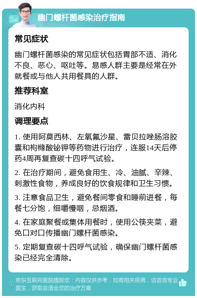 幽门螺杆菌感染治疗指南 常见症状 幽门螺杆菌感染的常见症状包括胃部不适、消化不良、恶心、呕吐等。易感人群主要是经常在外就餐或与他人共用餐具的人群。 推荐科室 消化内科 调理要点 1. 使用阿莫西林、左氧氟沙星、雷贝拉唑肠溶胶囊和枸橼酸铋钾等药物进行治疗，连服14天后停药4周再复查碳十四呼气试验。 2. 在治疗期间，避免食用生、冷、油腻、辛辣、刺激性食物，养成良好的饮食规律和卫生习惯。 3. 注意食品卫生，避免餐间零食和睡前进餐，每餐七分饱，细嚼慢咽，忌烟酒。 4. 在家庭聚餐或集体用餐时，使用公筷夹菜，避免口对口传播幽门螺杆菌感染。 5. 定期复查碳十四呼气试验，确保幽门螺杆菌感染已经完全清除。