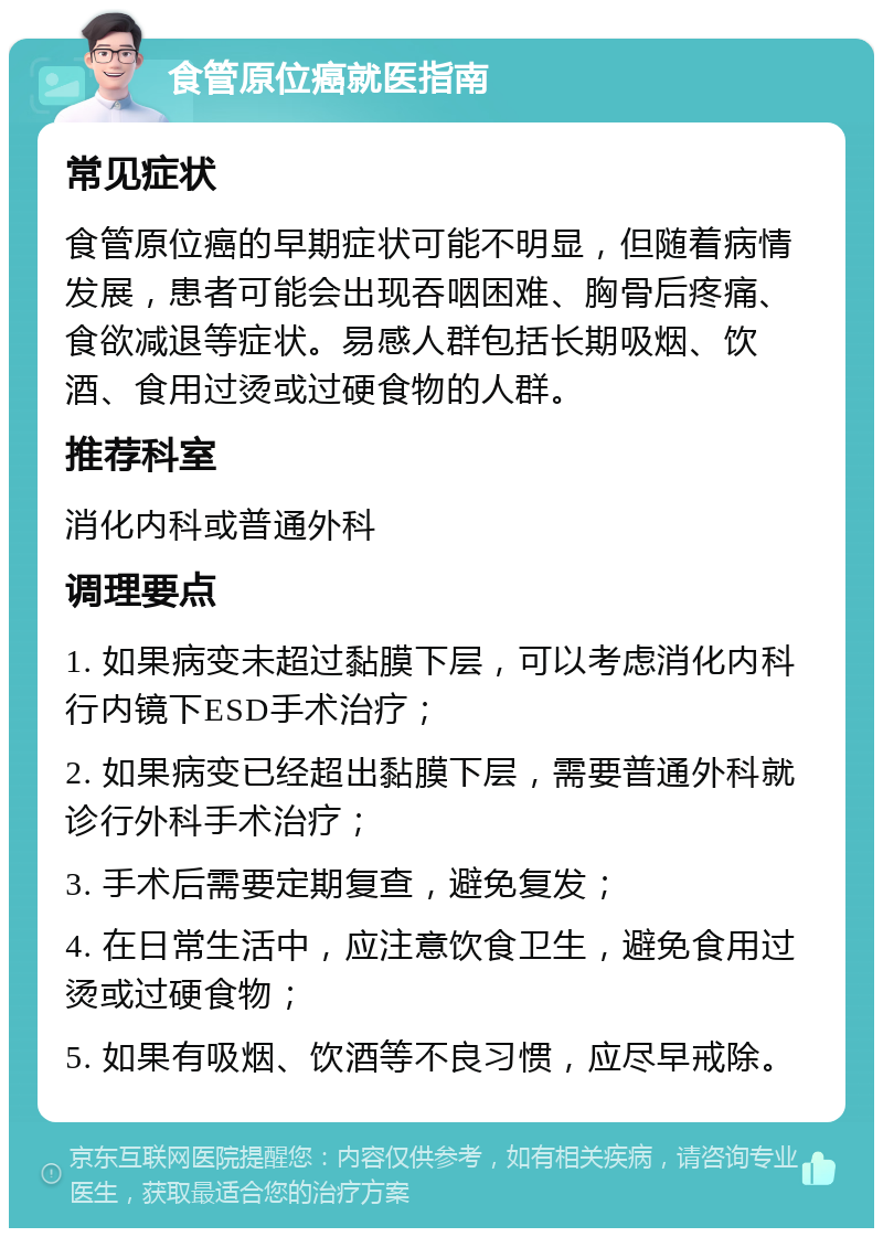 食管原位癌就医指南 常见症状 食管原位癌的早期症状可能不明显，但随着病情发展，患者可能会出现吞咽困难、胸骨后疼痛、食欲减退等症状。易感人群包括长期吸烟、饮酒、食用过烫或过硬食物的人群。 推荐科室 消化内科或普通外科 调理要点 1. 如果病变未超过黏膜下层，可以考虑消化内科行内镜下ESD手术治疗； 2. 如果病变已经超出黏膜下层，需要普通外科就诊行外科手术治疗； 3. 手术后需要定期复查，避免复发； 4. 在日常生活中，应注意饮食卫生，避免食用过烫或过硬食物； 5. 如果有吸烟、饮酒等不良习惯，应尽早戒除。