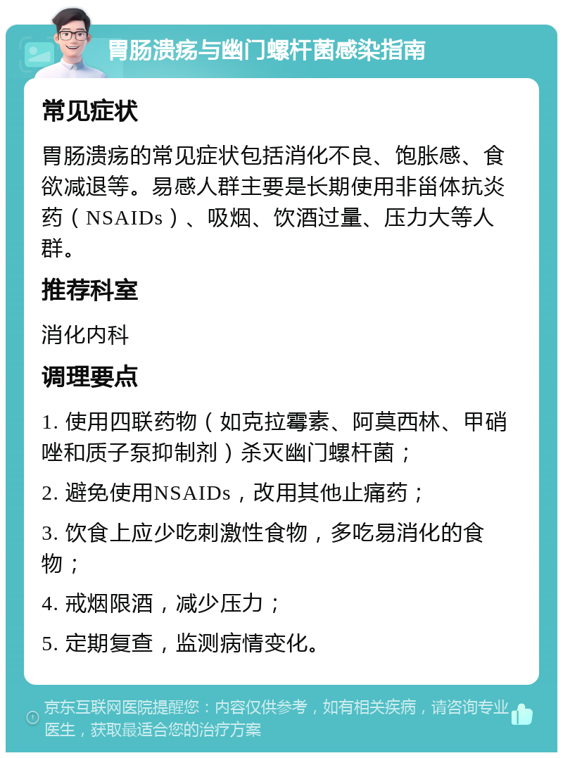 胃肠溃疡与幽门螺杆菌感染指南 常见症状 胃肠溃疡的常见症状包括消化不良、饱胀感、食欲减退等。易感人群主要是长期使用非甾体抗炎药（NSAIDs）、吸烟、饮酒过量、压力大等人群。 推荐科室 消化内科 调理要点 1. 使用四联药物（如克拉霉素、阿莫西林、甲硝唑和质子泵抑制剂）杀灭幽门螺杆菌； 2. 避免使用NSAIDs，改用其他止痛药； 3. 饮食上应少吃刺激性食物，多吃易消化的食物； 4. 戒烟限酒，减少压力； 5. 定期复查，监测病情变化。