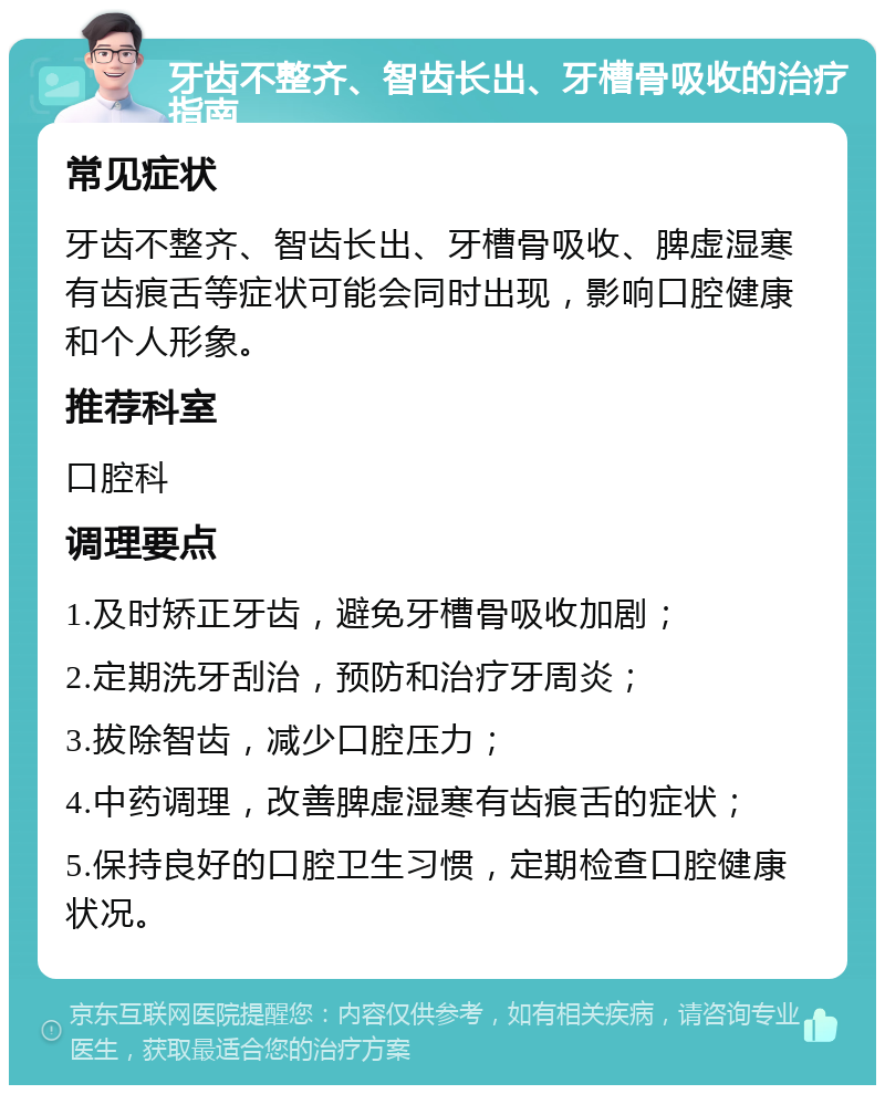 牙齿不整齐、智齿长出、牙槽骨吸收的治疗指南 常见症状 牙齿不整齐、智齿长出、牙槽骨吸收、脾虚湿寒有齿痕舌等症状可能会同时出现，影响口腔健康和个人形象。 推荐科室 口腔科 调理要点 1.及时矫正牙齿，避免牙槽骨吸收加剧； 2.定期洗牙刮治，预防和治疗牙周炎； 3.拔除智齿，减少口腔压力； 4.中药调理，改善脾虚湿寒有齿痕舌的症状； 5.保持良好的口腔卫生习惯，定期检查口腔健康状况。