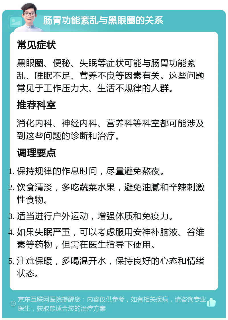 肠胃功能紊乱与黑眼圈的关系 常见症状 黑眼圈、便秘、失眠等症状可能与肠胃功能紊乱、睡眠不足、营养不良等因素有关。这些问题常见于工作压力大、生活不规律的人群。 推荐科室 消化内科、神经内科、营养科等科室都可能涉及到这些问题的诊断和治疗。 调理要点 保持规律的作息时间，尽量避免熬夜。 饮食清淡，多吃蔬菜水果，避免油腻和辛辣刺激性食物。 适当进行户外运动，增强体质和免疫力。 如果失眠严重，可以考虑服用安神补脑液、谷维素等药物，但需在医生指导下使用。 注意保暖，多喝温开水，保持良好的心态和情绪状态。