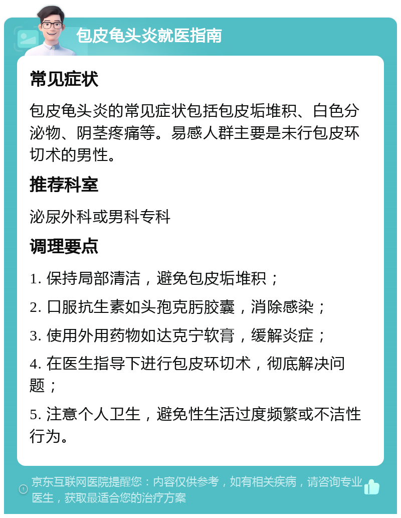 包皮龟头炎就医指南 常见症状 包皮龟头炎的常见症状包括包皮垢堆积、白色分泌物、阴茎疼痛等。易感人群主要是未行包皮环切术的男性。 推荐科室 泌尿外科或男科专科 调理要点 1. 保持局部清洁，避免包皮垢堆积； 2. 口服抗生素如头孢克肟胶囊，消除感染； 3. 使用外用药物如达克宁软膏，缓解炎症； 4. 在医生指导下进行包皮环切术，彻底解决问题； 5. 注意个人卫生，避免性生活过度频繁或不洁性行为。