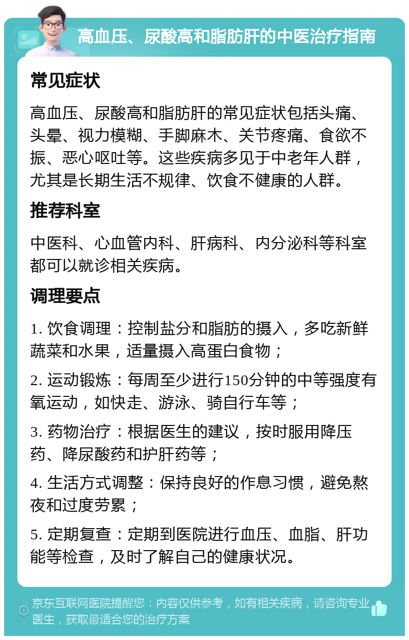 高血压、尿酸高和脂肪肝的中医治疗指南 常见症状 高血压、尿酸高和脂肪肝的常见症状包括头痛、头晕、视力模糊、手脚麻木、关节疼痛、食欲不振、恶心呕吐等。这些疾病多见于中老年人群，尤其是长期生活不规律、饮食不健康的人群。 推荐科室 中医科、心血管内科、肝病科、内分泌科等科室都可以就诊相关疾病。 调理要点 1. 饮食调理：控制盐分和脂肪的摄入，多吃新鲜蔬菜和水果，适量摄入高蛋白食物； 2. 运动锻炼：每周至少进行150分钟的中等强度有氧运动，如快走、游泳、骑自行车等； 3. 药物治疗：根据医生的建议，按时服用降压药、降尿酸药和护肝药等； 4. 生活方式调整：保持良好的作息习惯，避免熬夜和过度劳累； 5. 定期复查：定期到医院进行血压、血脂、肝功能等检查，及时了解自己的健康状况。