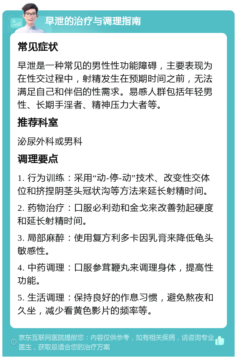 早泄的治疗与调理指南 常见症状 早泄是一种常见的男性性功能障碍，主要表现为在性交过程中，射精发生在预期时间之前，无法满足自己和伴侣的性需求。易感人群包括年轻男性、长期手淫者、精神压力大者等。 推荐科室 泌尿外科或男科 调理要点 1. 行为训练：采用“动-停-动”技术、改变性交体位和挤捏阴茎头冠状沟等方法来延长射精时间。 2. 药物治疗：口服必利劲和金戈来改善勃起硬度和延长射精时间。 3. 局部麻醉：使用复方利多卡因乳膏来降低龟头敏感性。 4. 中药调理：口服参茸鞭丸来调理身体，提高性功能。 5. 生活调理：保持良好的作息习惯，避免熬夜和久坐，减少看黄色影片的频率等。