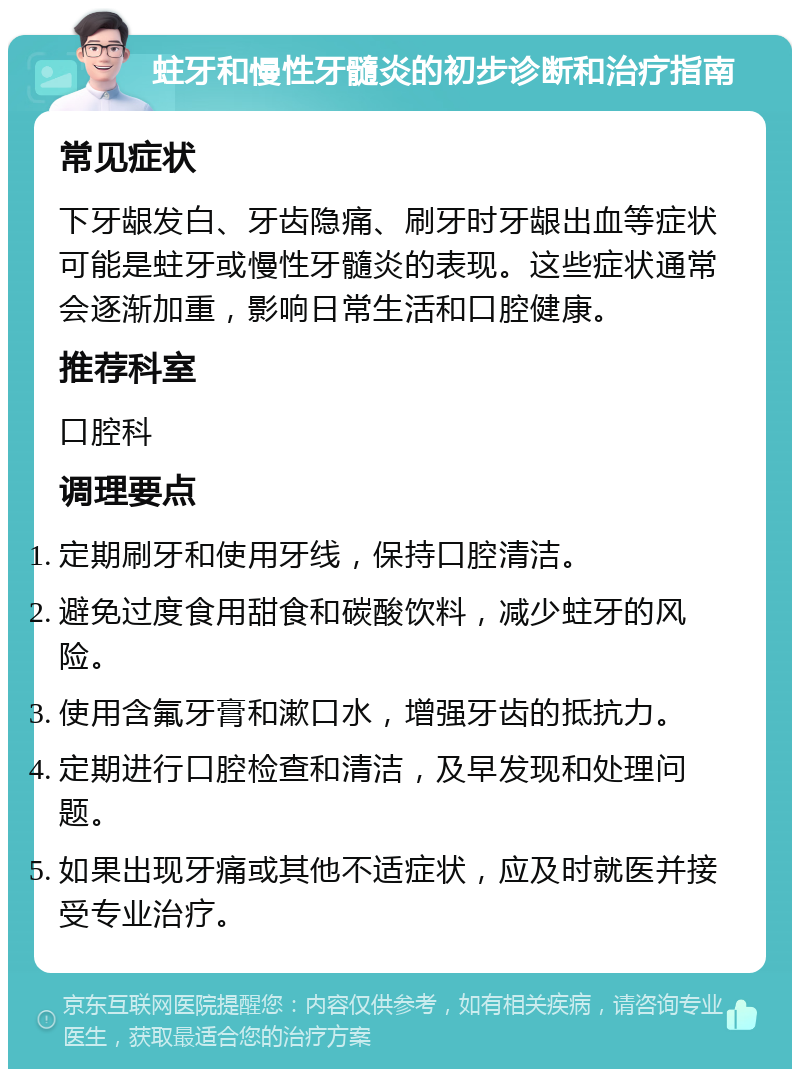 蛀牙和慢性牙髓炎的初步诊断和治疗指南 常见症状 下牙龈发白、牙齿隐痛、刷牙时牙龈出血等症状可能是蛀牙或慢性牙髓炎的表现。这些症状通常会逐渐加重，影响日常生活和口腔健康。 推荐科室 口腔科 调理要点 定期刷牙和使用牙线，保持口腔清洁。 避免过度食用甜食和碳酸饮料，减少蛀牙的风险。 使用含氟牙膏和漱口水，增强牙齿的抵抗力。 定期进行口腔检查和清洁，及早发现和处理问题。 如果出现牙痛或其他不适症状，应及时就医并接受专业治疗。