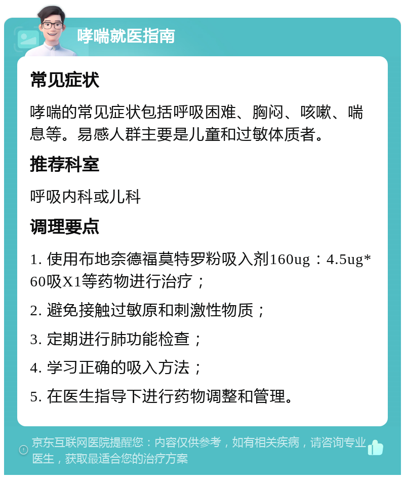 哮喘就医指南 常见症状 哮喘的常见症状包括呼吸困难、胸闷、咳嗽、喘息等。易感人群主要是儿童和过敏体质者。 推荐科室 呼吸内科或儿科 调理要点 1. 使用布地奈德福莫特罗粉吸入剂160ug：4.5ug*60吸X1等药物进行治疗； 2. 避免接触过敏原和刺激性物质； 3. 定期进行肺功能检查； 4. 学习正确的吸入方法； 5. 在医生指导下进行药物调整和管理。