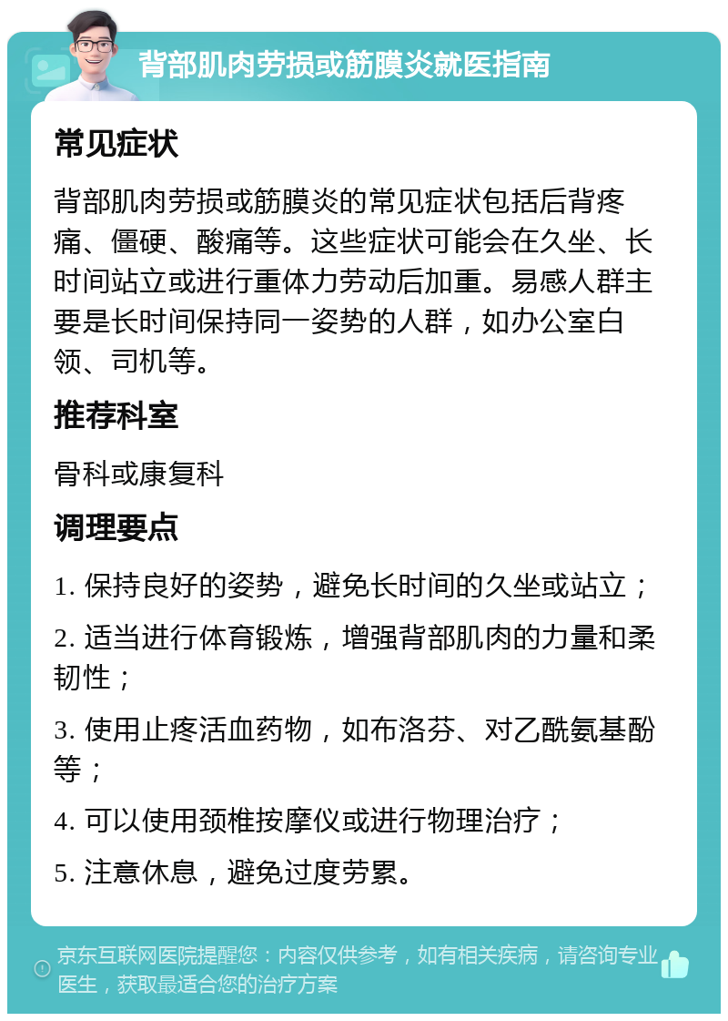 背部肌肉劳损或筋膜炎就医指南 常见症状 背部肌肉劳损或筋膜炎的常见症状包括后背疼痛、僵硬、酸痛等。这些症状可能会在久坐、长时间站立或进行重体力劳动后加重。易感人群主要是长时间保持同一姿势的人群，如办公室白领、司机等。 推荐科室 骨科或康复科 调理要点 1. 保持良好的姿势，避免长时间的久坐或站立； 2. 适当进行体育锻炼，增强背部肌肉的力量和柔韧性； 3. 使用止疼活血药物，如布洛芬、对乙酰氨基酚等； 4. 可以使用颈椎按摩仪或进行物理治疗； 5. 注意休息，避免过度劳累。